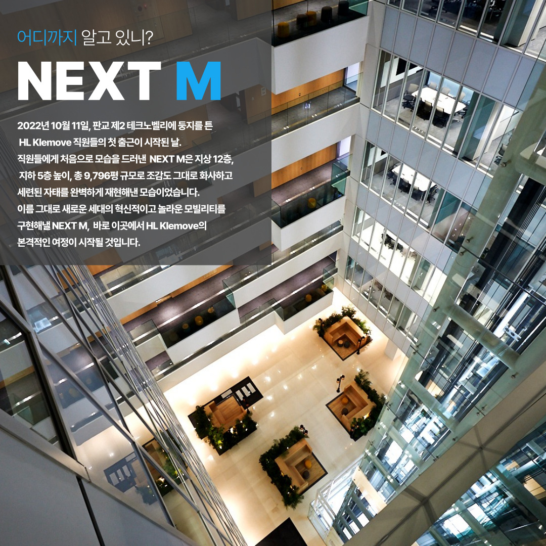 어디까지 알고 있니? NEXT M 사옥을 소개합니다. 

2022년 10월 11일, 판교 제2 테크노벨리에 둥지를 튼 HL Klemove 직원들의 첫 출근이 시작된 날, 직원들에게 처음으로 모습을 드러낸 NEXT M은 지상 12층, 지하 5층 높이, 총 9,796평 규모로 조감도 그대로 회사하고 세련된 자태를 완벽하게 재현해낸 모습이었습니다. 이름 그대로 새로운 세대의 혁신적이고 놀라운 모빌리티를 구현해낼 NEXT M, 바로 이곳에서 HL Klemove의 본격적인 여정이 시작될 것입니다.
