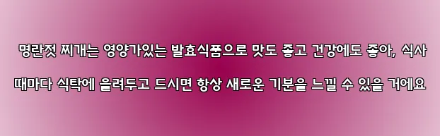  명란젓 찌개는 영양가있는 발효식품으로 맛도 좋고 건강에도 좋아, 식사 때마다 식탁에 올려두고 드시면 항상 새로운 기분을 느낄 수 있을 거에요