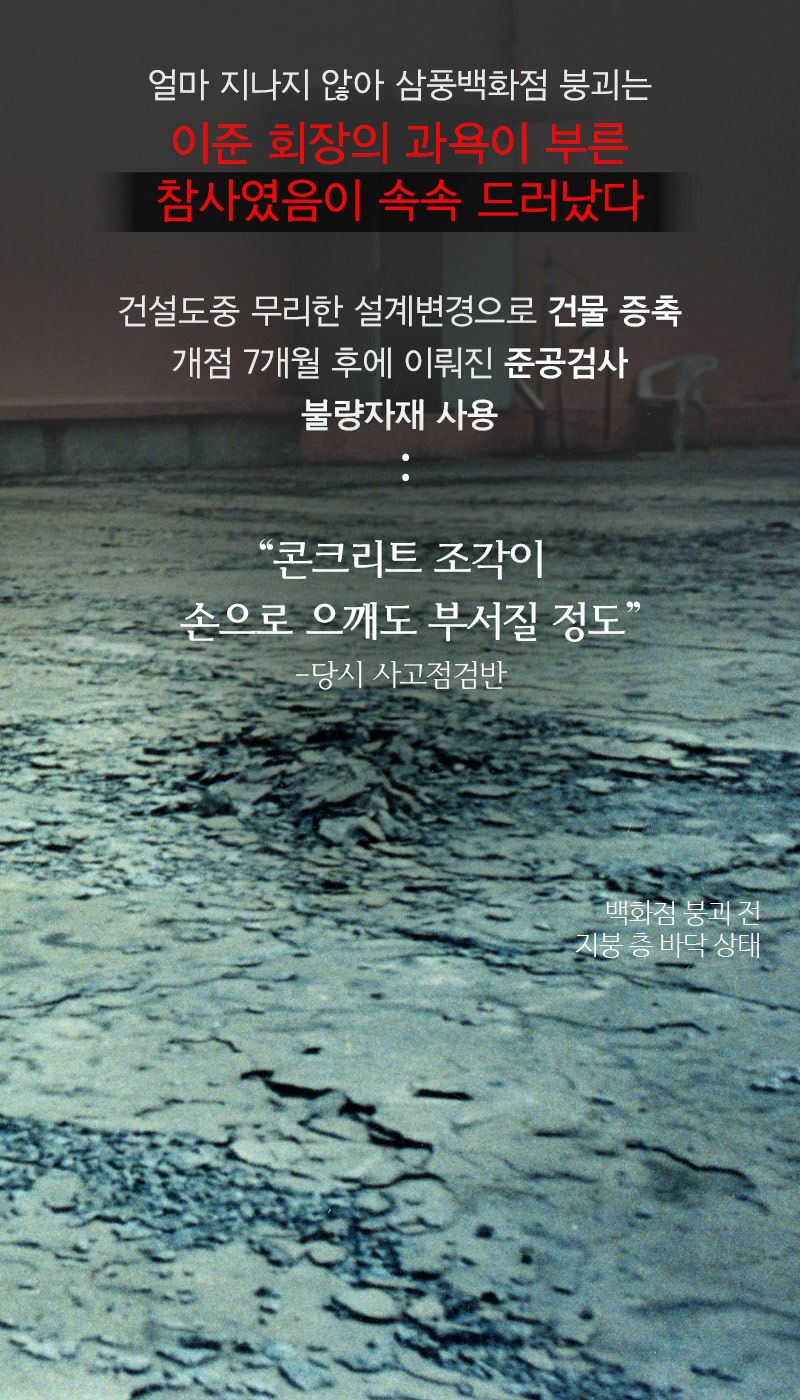 얼마 지나지 않아 삼풍백화점 붕괴는 이준 회장의 과욕이 부른 참사였음이 속속 드러났다
건설도중 무리한 설계변경으로 건물 증축 개점 7개월 후에 이뤄진 준공검사 불량자재 사용
“콘크리트 조각이 손으로 으깨도 부서질 정도&quot;
-당시 사고점검반
백화점 붕괴 진