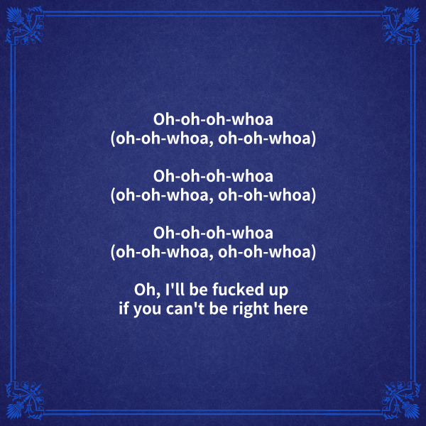[브릿지]

Oh-oh-oh-whoa (oh-oh-whoa, oh-oh-whoa)

Oh-oh-oh-whoa (oh-oh-whoa, oh-oh-whoa)

Oh-oh-oh-whoa (oh-oh-whoa, oh-oh-whoa)

Oh, I'll be fucked up if you can't be right here

네가 바로 여기에 있지 않다면

나는 망가지고 말거야



[후렴]