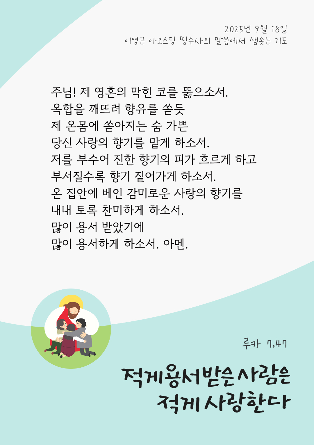 주님! 제 영혼의 막힌 코를 뚫으소서! 옥합을 깨뜨려 향유를 쏟듯 제 온몸에 쏟아지는 숨 가쁜 당신 사랑의 향기를 맡게 하소서. 저를 부수어 진한 향기의 피가 흐르게 하고 부서질수록 향기 짙어가게 하소서. 온 집안에 베인 감미로운 사랑의 향기를 내내 토록 찬미하게 하소서. 많이 용서 받았기에, 많이 용서하게 하소서! 아멘. by 이영근 아오스딩 신부 띵수사의 말씀에서 샘솟는 기도(말샘기도)