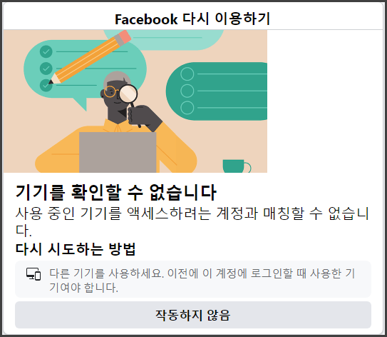 Facebook 다시 이용하기
기기를 확인할 수 없습니다.
사용 중인 기기를 액세스 하려는 계정과 매칭할 수 없습니다.
다시 시도하는 방법
다른 기기를 사용하세요. 이전에 이 계정에 로그인할 때 사용한 기기여야 합니다.
작동하지 않음