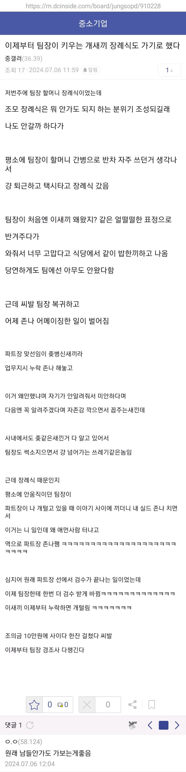 중소기업
이제부터 팀장이 키우는 개새끼 장례식도 가기로 했다
17 24.07.06 11:59
저번주에 팀장 할머니 장례식이었는데
조모 장례식은 뭐 안가도 되지 하는 분위기 조성되길래 나도 안갈까 하다가
평소에 팀장이 할머니 간병으로 반차 자주 쓰던거 생각나 서
강 퇴근하고 택시타고 장례식 갔음
팀장이 처음엔 이새끼 왜왔지? 같은 얼떨떨한 표정으로 반겨주다가
와줘서 너무 고맙다고 식당에서 같이 밥한끼하고 나옴 당연하게도 팀에선 아무도 안왔다함
근데 씨발 팀장 복귀하고 어제 존나 어메이징한 일이 벌어질
파트장 맞선임이 좆병신새끼리
업무지시 누락 존나 해놓고
이거 왜안했냐며 자기가 안알려줘서 미안하다며 다음면 꼭 알려주겠다며 자존감 깍으면서 주는새낀데
사내에서도 좆같은새낀거 다 알고 있어서
팀장도 색소지으면서 강 넘어가는 쓰레기같은놈입
근데 장례식 때문인지
평소에 안움직이던 탐장이
파트장이 나 개털고 있을 때 이야기 사이에 끼더니 내 실드 존나 치면 서
이거는 나 일인데 왜 매인사람 터나고
역으로 파트장 존나템
십지어 원래 피트장 선에서 검수가 끝나는 일이었는데
이제 팀장한테 한번 더 검수 받게 바뀔ㅋㅋㅋㅋㅋㅋㅋ
이새끼 이제부터 누락하면 개털림
조의금 10만원에 사이다 한잔 걸쳤다 씨발
이제부터 침창 경조사 다생긴다.
0 20
0
&lt;
&gt;
덧글 10
0.0158124)
원래 남들안가도 가보는게좋음
2024:07:06 12:04