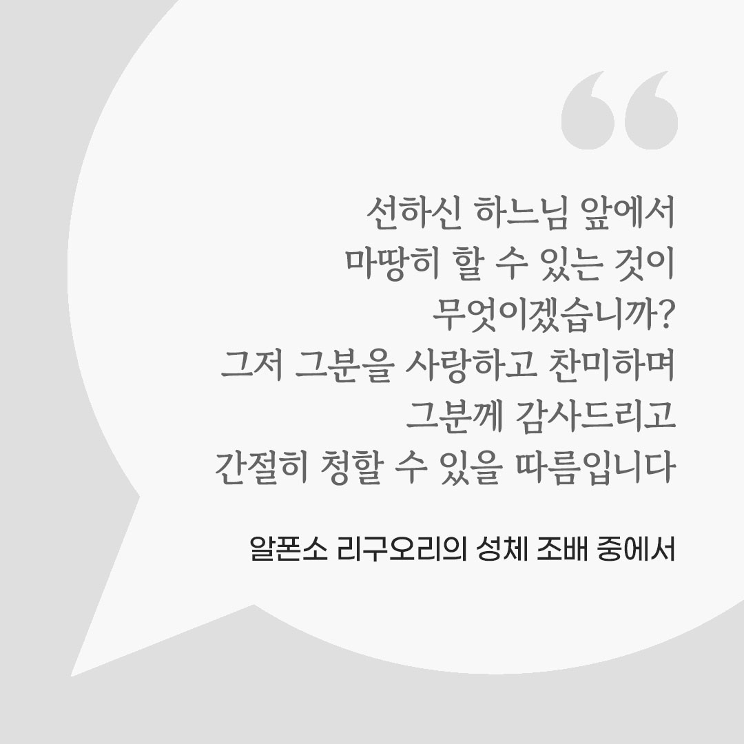 선하신 하느님 앞에서 마땅히 할 수 있는 것이 무엇이겠습니까? 그저 그분을 사랑하고 찬미하며 그분께 감사드리고 간절히 청할 수 있을 따름입니다. (알폰소 리구오리의 성체 조배 중에서) 피어나네 마음을 살리는 가톨릭 명언 이미지