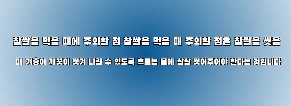  찹쌀을 먹을 때에 주의할 점 찹쌀을 먹을 때 주의할 점은 찹쌀을 씻을 때 겨층이 깨끗이 씻겨 나갈 수 있도록 흐르는 물에 살살 씻어주어야 한다는 것입니다