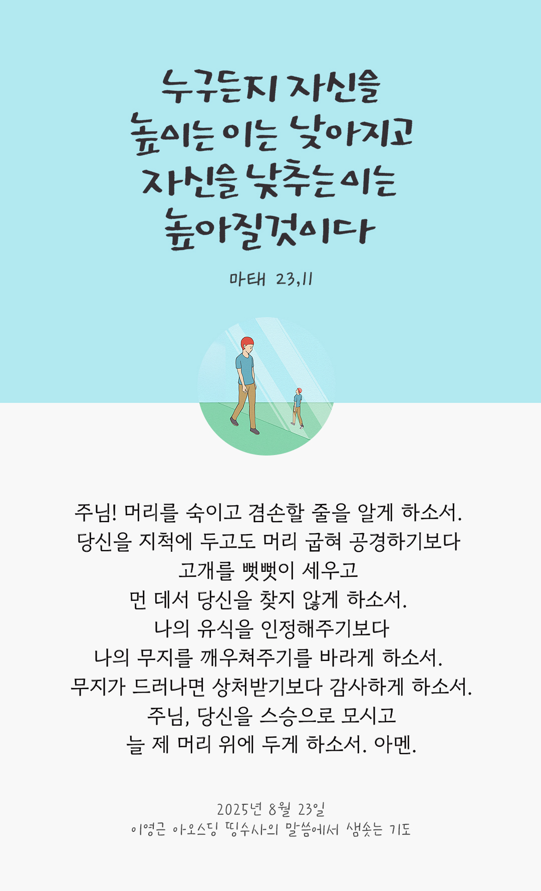 주님! 머리를 숙이고 겸손할 줄을 알게 하소서. 당신을 지척에 두고도 머리 굽혀 공경하기보다 고개를 뻣뻣이 세우고 먼 데서 당신을 찾지 않게 하소서. 나의 유식을 인정해주기보다 나의 무지를 깨우쳐주기를 바라게 하소서. 무지가 드러나면 상처받기보다 감사하게 하소서. 주님, 당신을 스승으로 모시고 늘 제 머리 위에 두게 하소서. 아멘. by 이영근 아오스딩 신부 띵수사의 말씀에서 샘솟는 기도(말샘기도)