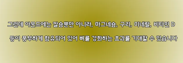  그런데 아몬드에는 칼슘뿐만 아니라, 마그네슘, 구리, 미네랄, 비타민 D 등이 풍부하게 함유되어 있어 뼈를 강화하는 효과를 기대할 수 있습니다