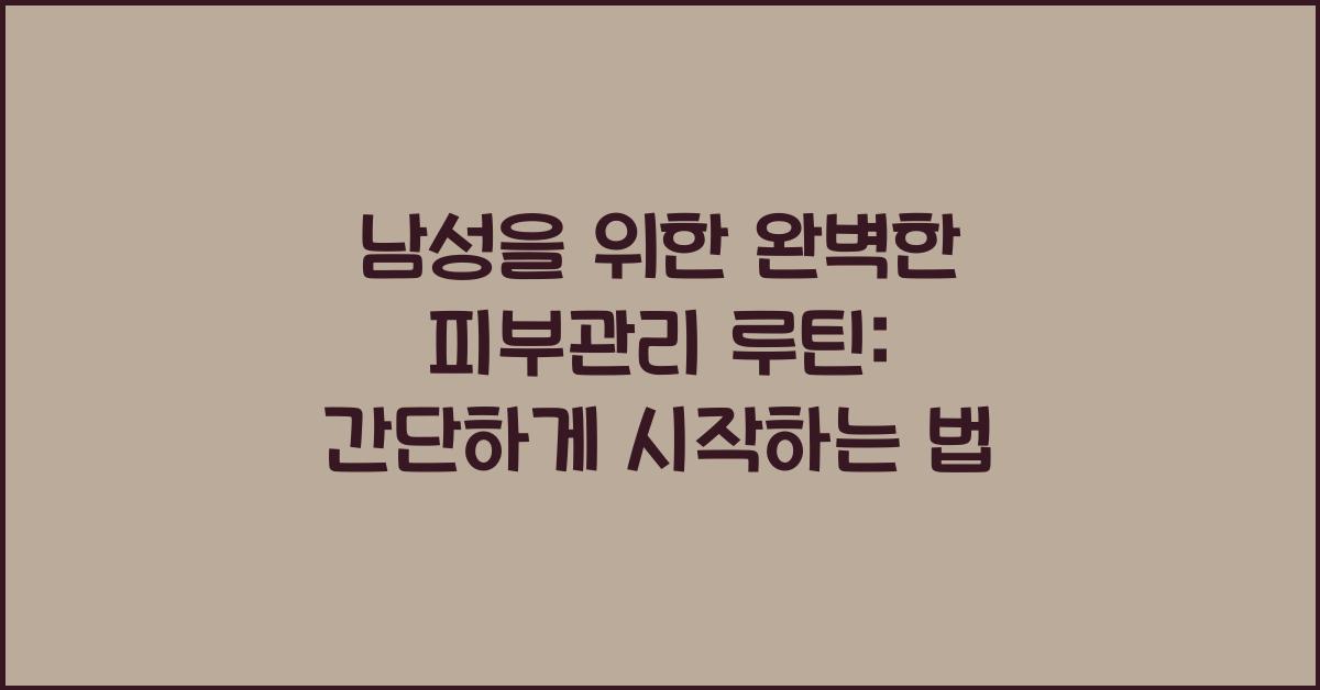 남성을 위한 완벽한 피부관리 루틴: 간단하고 효과적인 방법