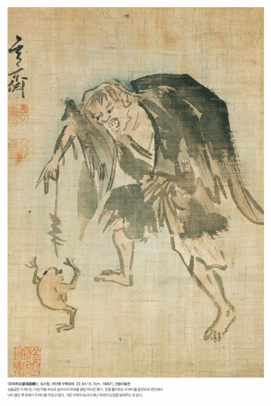<유해희섬(劉海戱蟾)>, 심사정, 비단에 수묵담채, 22.9X15.7cm, 18세기, 간송미술관 심술궂은 두꺼비는 가끔 우물 속으로 숨어버려 유해를 골탕 먹이곤 했다. 돈을 좋아하는 두꺼비를 동전으로 유인해서 낚아 올린 후 유해가 두꺼비를 꾸짖고 있다. 거친 수묵의 묘사가 화난 유해의 감정을 말해주는 것 같다.