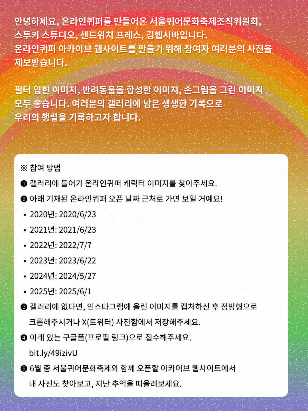 온라인 퀴어퍼레이드 아카이브 웹사이트 만들기 프로젝트 안내 중 두 번째 이미지. 무지개색이 그라데이션된 배경에 위쪽에는 무지개가 떠 있다. 그 위로 “안녕하세요, 온라인퀴퍼를 만들어온 서울퀴어문화축제조직위원회, 스투키 스튜디오, 샌드위치 프레스, 김헵시바입니다. 온라인퀴퍼 아카이브 웹사이트를 만들기 위해 참여자 여러분의 사진을 제보받습니다. 필터 입힌 이미지, 반려동물을 합성한 이미지, 손그림을 그린 이미지 모두 좋습니다. 여러분의 갤러리에 남은 생생한 기록으로 우리의 행렬을 기록하고자 합니다.”라는 문구가 하얀색으로 쓰여 있다. 그 아래에는 둥근 사각형 모양의 하얀색 글상자가 있고 안에는 참여 방법 문구가 검은색으로 쓰여 있다. 상세 내용은 다음과 같다. “※ 참여 방법 ❶ 갤러리에 들어가 온라인퀴퍼 캐릭터 이미지를 찾아주세요. ❷ 아래 기재된 온라인퀴퍼 오픈 날짜 근처로 가면 보일 거예요! ● 2020년: 2020/6/23 ● 2021년: 2021/6/23 ● 2022년: 2022/7/7 ● 2023년: 2023/6/22 ● 2024년: 2024/5/27 ● 2025년: 2025/6/1 ❸ 갤러리에 없다면, 인스타그램에 올린 이미지를 캡처하신 후 정방형으로 크롭해주시거나 X(트위터) 사진함에서 저장해주세요. ❹ 아래 있는 구글폼(프로필 링크)으로 접수해주세요. bit.ly/49izivU ❺ 6월 중 서울퀴어문화축제와 함께 오픈할 아카이브 웹사이트에서 내 사진도 찾아보고, 지난 추억을 떠올려보세요.”