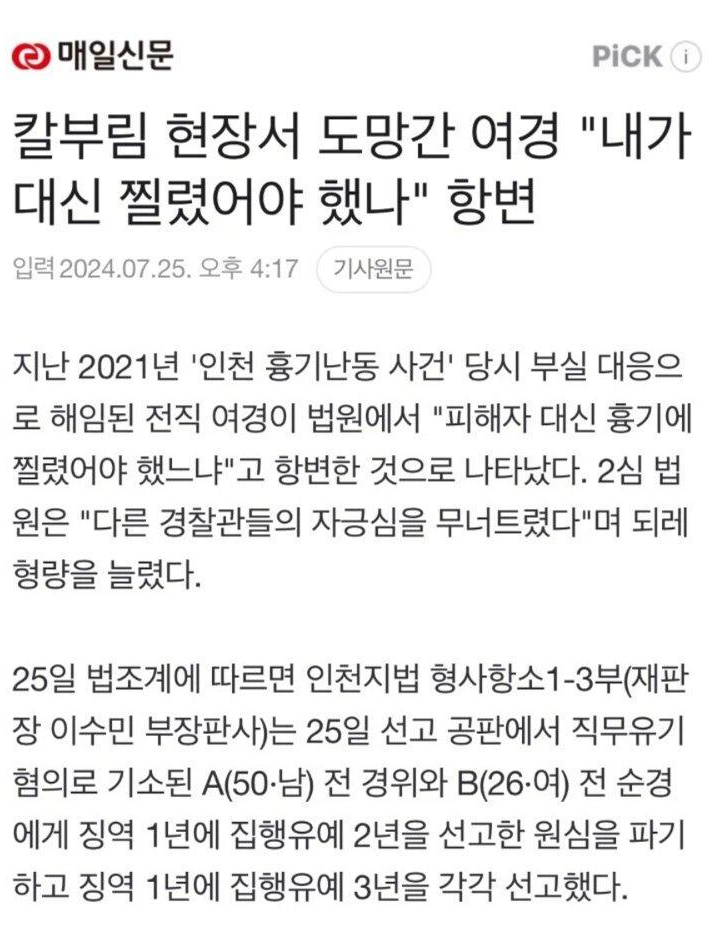 매일신문
PICK
칼부림 현장서 도망간 여경 &quot;내가 대신 찔렸어야 했나&quot; 항변
입력 2024.07.25. 오후 4:17 기사원문
지난 2021년 '인천 흉기난동 사건' 당시 부실 대응으 로 해임된 전직 여경이 법원에서 &quot;피해자 대신 흉기에 찔렸어야 했느냐&quot;고 항변한 것으로 나타났다. 2심 법 원은 &quot;다른 경찰관들의 자긍심을 무너트렸다&quot;며 되레 형량을 늘렸다.
25일 법조계에 따르면 인천지법 형사항소1-3부(재판 장 이수민 부장판사)는 25일 선고 공판에서 직무유기 혐의로 기소된 A(50·남) 전 경위와 B(26·여) 전 순경 에게 징역 1년에 집행유예 2년을 선고한 원심을 파기 하고 징역 1년에 집행유예 3년을 각각 선고했다.