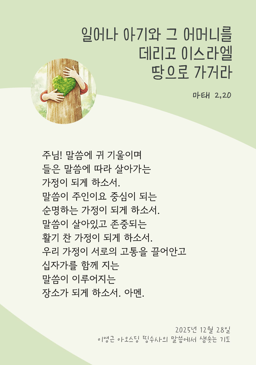 주님! 말씀에 귀 기울이며 들은 말씀에 따라 살아가는 가정이 되게 하소서. 말씀이 주인이요 중심이 되는 순명하는 가정이 되게 하소서. 말씀이 살아있고 존중되는 활기 찬 가정이 되게 하소서. 우리 가정이 서로의 고통을 끌어안고 십자가를 함께 지는 말씀이 이루어지는 장소가 되게 하소서. 아멘. by 이영근 아오스딩 신부 띵수사의 말씀에서 샘솟는 기도(말샘기도)