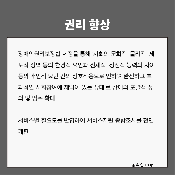 권리 향상
장애인권리보장법 제정을 통해 &lsquo;사회의 문화적&middot;물리적&middot;제도적 장벽 등의 환경적 요인과 신체적&middot;정신적 능력의 차이 등의 개인적 요인 간의 상호작용으로 인하여 완전하고 효과적인 사회참여에 제약이 있는 상태&rsquo;로 장애의 포괄적 정의 및 범주 확대 (공약집 103p)
서비스별 필요도를 반영하여 서비스지원 종합조사를 전면 개편 (공약집 103p)