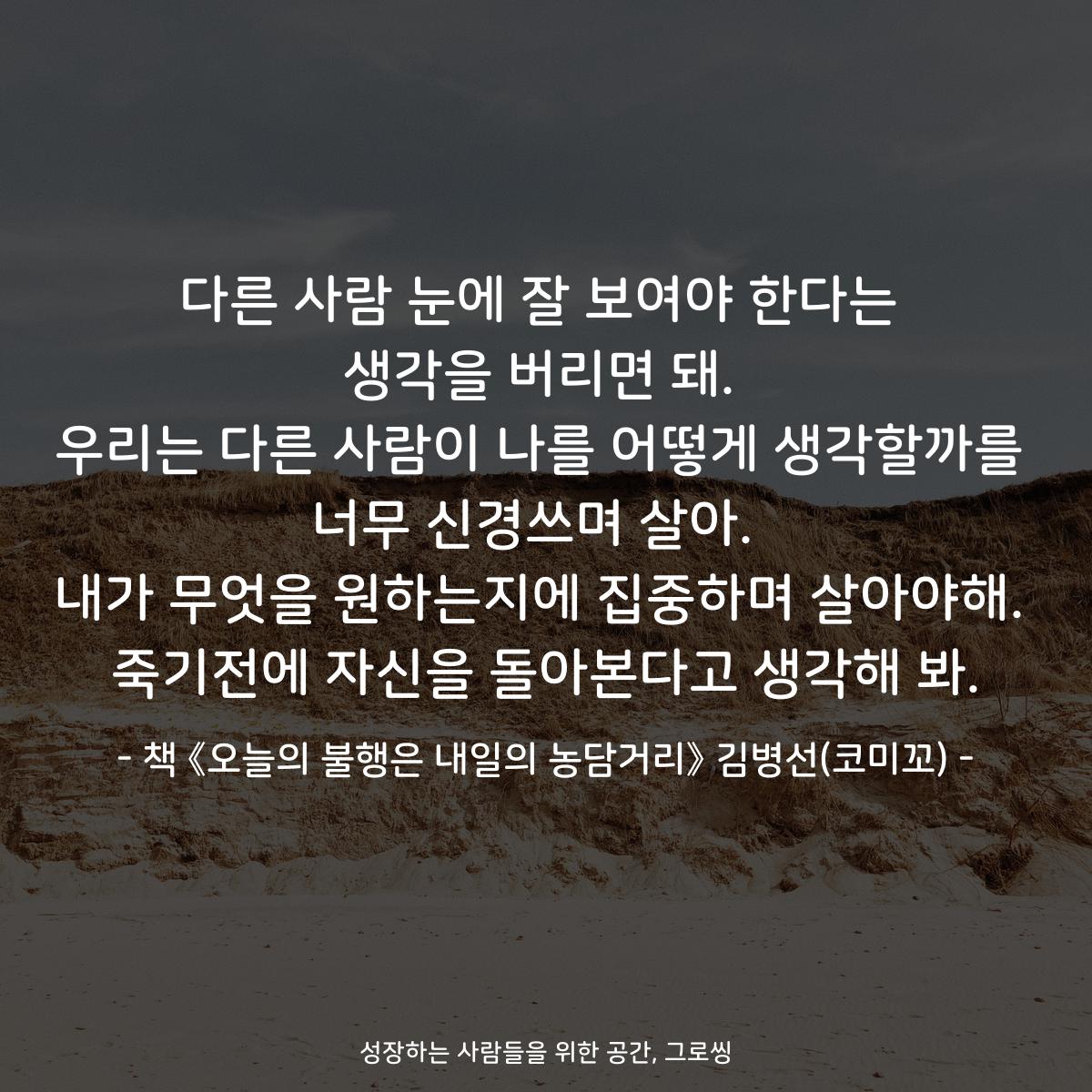 다른 사람 눈에 잘 보여야 한다는
생각을 버리면 돼.
우리는 다른 사람이 나를 어떻게 생각할까를
너무 신경쓰며 살아. 
내가 무엇을 원하는지에 집중하며 살아야해.
죽기전에 자신을 돌아본다고 생각해 봐.
