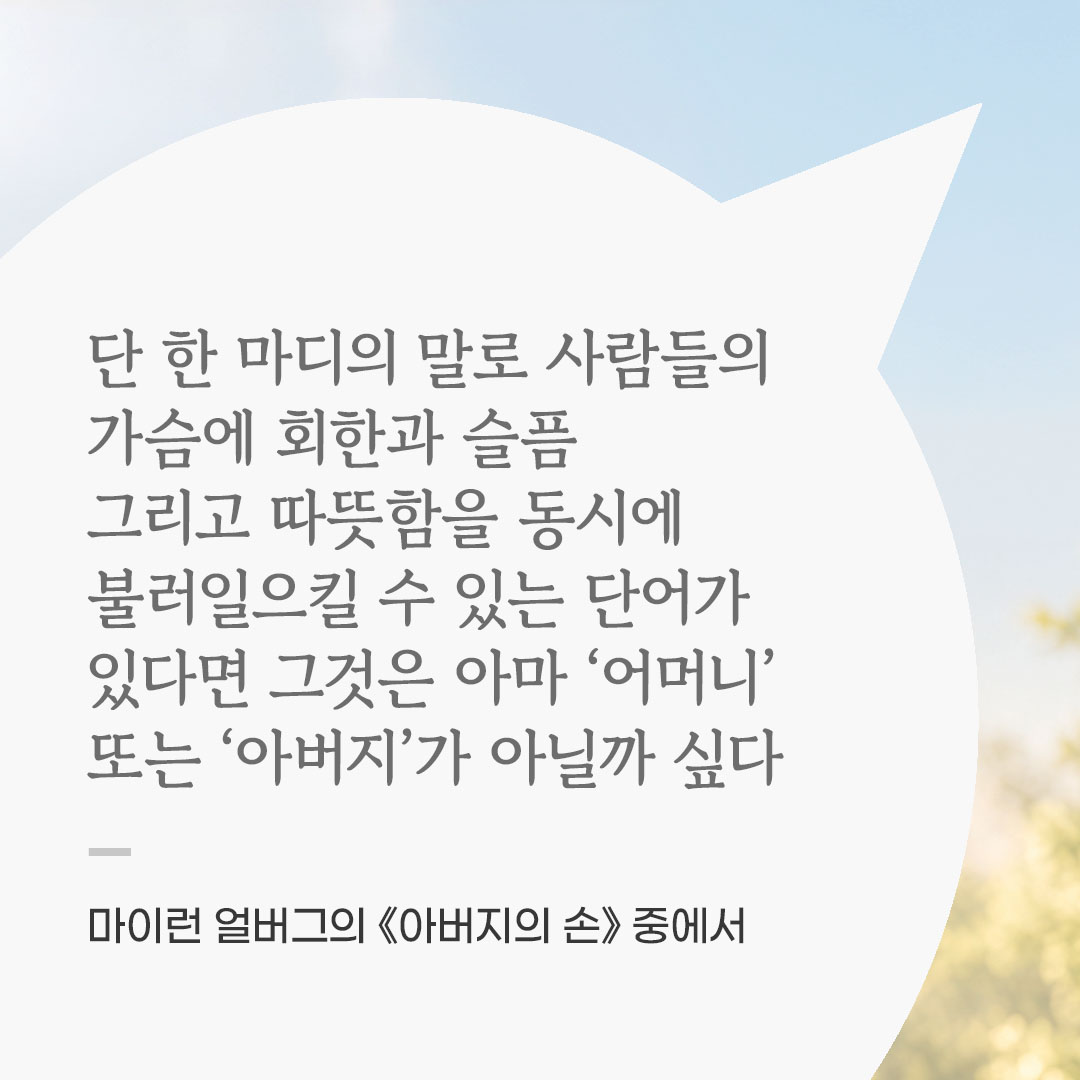 단 한 마디의 말로 사람들의 가슴에 회한과 슬픔 그리고 따뜻함을 동시에 불러일으킬 수 있는 단어가 있다면 그것은 아마 ‘어머니’ 또는 ‘아버지’가 아닐까 싶다. (마이런 얼버그의 《아버지의 손》 중에서) 좋은 글 이미지