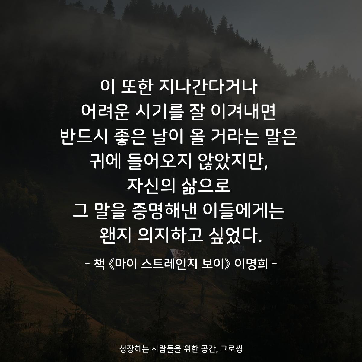 이 또한 지나간다거나
어려운 시기를 잘 이겨내면
반드시 좋은 날이 올 거라는 말은
귀에 들어오지 않았지만,
자신의 삶으로
그 말을 증명해낸 이들에게는
왠지 의지하고 싶었다.