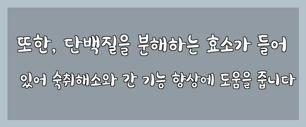 또한, 단백질을 분해하는 효소가 들어 있어 숙취해소와 간 기능 향상에 도움을 줍니다