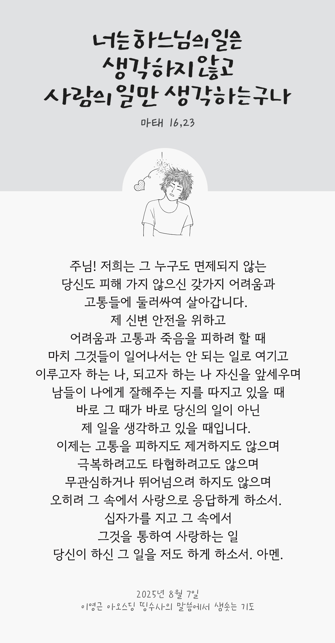 주님! 저희는 그 누구도 면제되지 않는 당신도 피해 가지 않으신 갖가지 어려움과 고통들에 둘러싸여 살아갑니다. 제 신변 안전을 위하고 어려움과 고통과 죽음을 피하려 할 때, 마치 그것들이 일어나서는 안 되는 일로 여기고 이루고자 하는 나, 되고자 하는 나 자신을 앞세우며 남들이 나에게 잘해주는 지를 따지고 있을 때, 바로 그 때가 바로 당신의 일이 아닌 제 일을 생각하고 있을 때입니다. 이제는 고통을 피하지도 제거하지도 않으며 극복하려고도 타협하려고도 않으며 무관심하거나 뛰어넘으려 하지도 않으며 오히려 그 속에서 사랑으로 응답하게 하소서. 십자가를 지고 그 속에서 그것을 통하여 사랑하는 일, 당신이 하신 그 일을 저도 하게 하소서. 아멘. by 이영근 아오스딩 신부 띵수사의 말씀에서 샘솟는 기도(말샘기도)