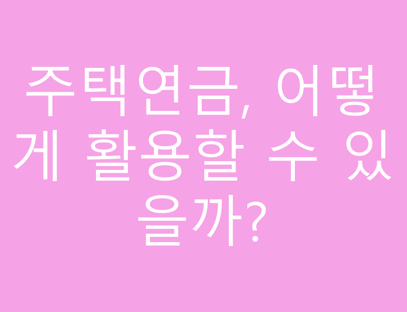 주택연금, 어떻게 활용할 수 있을까?