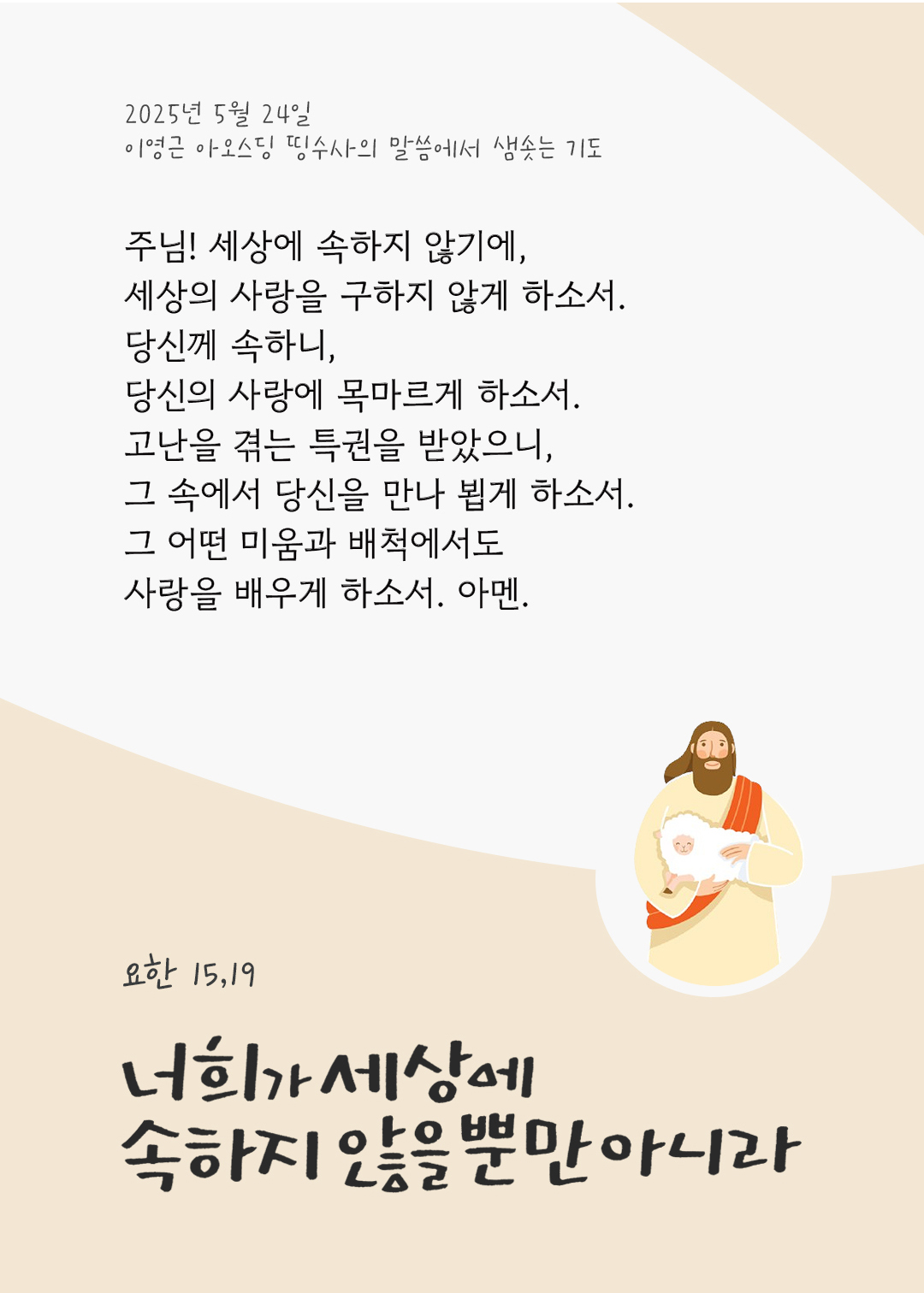 주님! 세상에 속하지 않기에, 세상의 사랑을 구하지 않게 하소서. 당신께 속하니, 당신의 사랑에 목마르게 하소서. 고난을 겪는 특권을 받았으니, 그 속에서 당신을 만나 뵙게 하소서. 그 어떤 미움과 배척에서도 사랑을 배우게 하소서. 아멘 by 이영근 아오스딩 신부 띵수사의 말씀에서 샘솟는 기도(말샘기도)