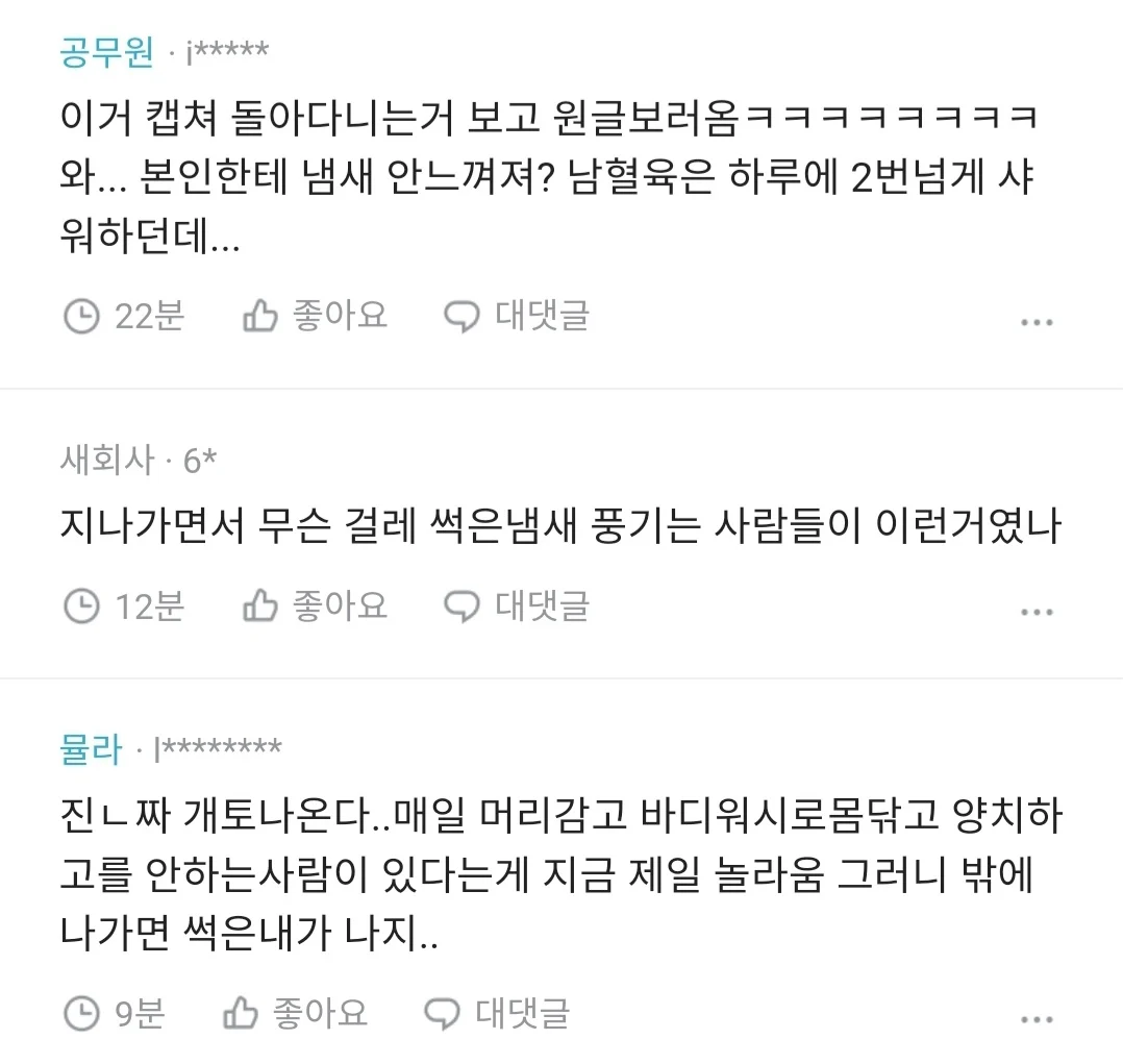 공무원ㆍj*****
이거 캡쳐 돌아다니는거 보고 원글보러옴ㅋㅋㅋㅋㅋㅋㅋㅋ 와... 본인한테 냄새 안느껴져? 남혈육은 하루에 2번넘게 샤 워하던데...
22분
좋아요
대댓글
새회사·6*
지나가면서 무슨 걸레 썩은냄새 풍기는 사람들이 이런거였나
④ 12분
좋아요
대댓글
진ㄴ짜 개토나온다..매일 머리감고 바디워시로몸닦고 양치하 고를 안하는사람이 있다는게 지금 제일 놀라움 그러니 밖에 나가면 썩은내가 나지..
④ 9분
좋아요