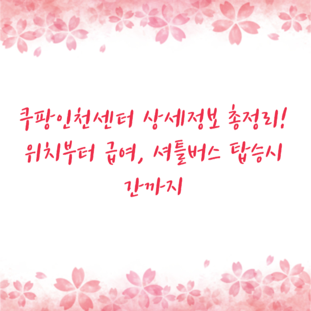 쿠팡인천센터 상세정보 총정리! 위치부터 급여, 셔틀버스 탑승시간까지