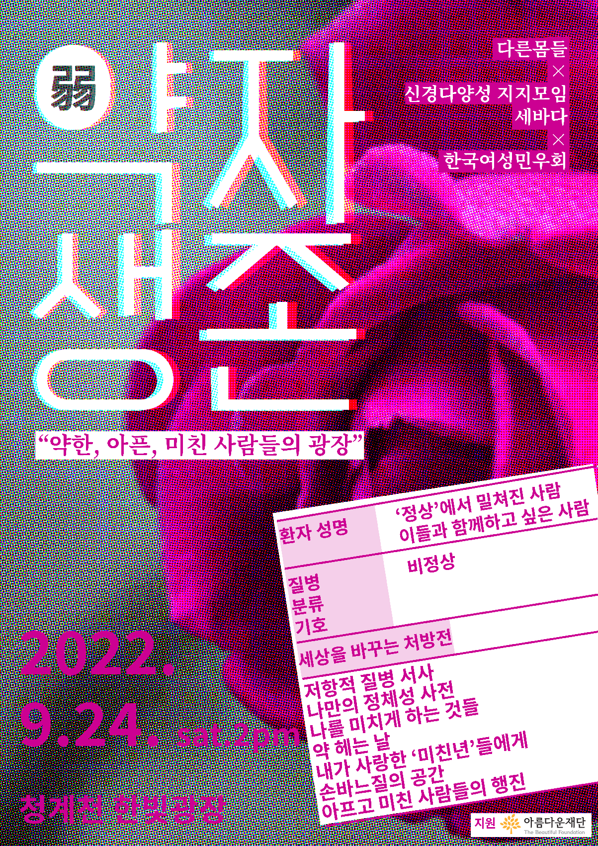 배경: 진한 분홍색의 장미꽃이 하프톤 효과로 도트가 도드라져 보인다.
약(弱)자생존(흰색 바탕에 붉은 빛과 파란 빛)
"약한, 아픈, 미친 사람들의 광장"(흰색 바탕에 진한 분홍 명조체)
다른몸들 ✕ 신경다양성 지지모임 세바다 ✕ 한국여성민우회(분홍 바탕에 흰색 명조체)
(흰색 바탕에 분홍색 명조체로 처방전이 그려져 있다.)
환자 성명: '정상'에서 밀쳐진 사람, 이들과 함께하고 싶은 사람
질병분류기호: 비정상
세상을 바꾸는 처방전:
저항적 질병 서사
나만의 정체성 사전
나를 미치게 하는 것들
약 헤는 날
내가 사랑한 '미친년'들에게
손바느질의 공간
아프고 미친 사람들의 행진
(분홍색 고딕체)
2022.9.24. sat.2pm
청계천 한빛광장