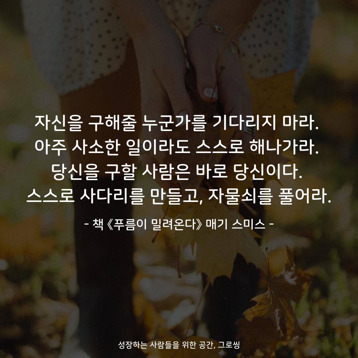 자신을 구해줄 누군가를 기다리지 마라.
아주 사소한 일이라도 스스로 해나가라.
당신을 구할 사람은 바로 당신이다.
스스로 사다리를 만들고, 자물쇠를 풀어라.