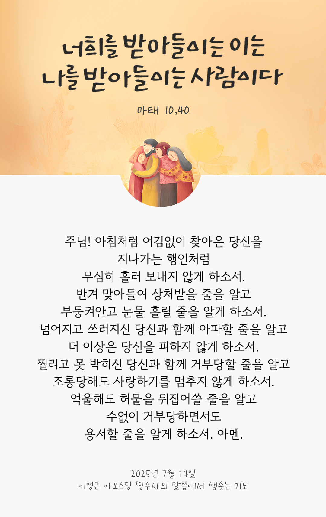 주님! 아침처럼 어김없이 찾아온 당신을 지나가는 행인처럼 무심히 흘러 보내지 않게 하소서. 반겨 맞아들여 상처받을 줄을 알고, 부둥켜안고 눈물 흘릴 줄을 알게 하소서. 넘어지고 쓰러지신 당신과 함께 아파할 줄을 알고, 더 이상은 당신을 피하지 않게 하소서 찔리고 못 박히신 당신과 함께 거부당할 줄을 알고, 조롱당해도 사랑하기를 멈추지 않게 하소서. 억울해도 허물을 뒤집어쓸 줄을 알고, 수없이 거부당하면서도 용서할 줄을 알게 하소서. 아멘. by 이영근 아오스딩 신부 띵수사의 말씀에서 샘솟는 기도(말샘기도)