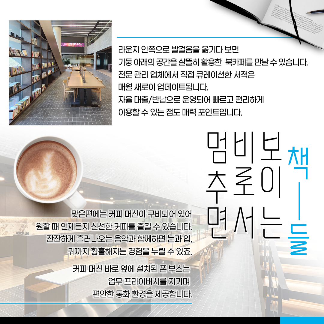 라운지 안쪽으로 발걸음을 옮기다 보면 기둥 아래의 공간을 살뜰히 활용한 북카페를 만날 수 있습니다. 전문 관리 업체에서 직접 큐레이션한 서적은 매월 새로이 업데이트됩니다. 자율 대출/반납으로 운영되어 빠르고 편리하게 이용할 수 있는 점도 매력 포인트입니다.
맞은 편에는 커피 머신이 구비되어 있어 원할 때 언제든지 신선한 커피를 즐길 수 있습니다. 잔잔하게 흘러나오는 음악과 함께하면 눈과 입, 귀까지 황홀해지는 경험을 누릴 수 있죠. 커피 머신 바로 옆에 설치된 폰 부스는 업무 프라이버시를 지키며 편안한 통화 환경을 제공합니다.