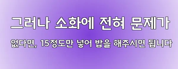  그러나 소화에 전혀 문제가 없다면, 15정도만 넣어 밥을 해주시면 됩니다