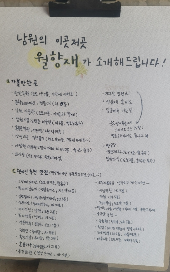이 이미지는 '남원의 이곳저곳 월향재가 소개지드립니다!'라는 제목 아래, 남원에서 가볼 만한 곳과 현지인이 추천하는 맛집 리스트를 정리한 안내판입니다.



1. 가볼 만한 곳



광한루원: 도보 약 7분, 야간이 예쁨.

춘향테마파크, 천문대: 차로 약 5분.

남원 다움관: 도보 10분, 아이들과 함께하기 좋음.

남원시립 김병종 미술관: 차로 약 5분, 월요일 휴무.

혼불문학관, 서도역: 차로 약 15분.

상생마을 핑크뮬리: 차로 약 10분, 가을 추천.

아담원: 수목원 느낌의 카페, 차로 약 10분, 월&middot;화 휴무.

화인당: 도보 약 7분, 한복 대여점.



드라이브 코스(날씨 좋을 때): 지리산 정령치, 성삼재 휴게소, 달궁계곡 가는 길 (별 보러 가기 좋음).



빵집: 명문제과(도보 3분, 월 휴무), 집합다식(도보 2분, 화&middot;수&middot;목 휴무), 폴폴(길건너 바로, 목금토일 영업)



2. 현지인 추천 맛집



돈까스: 그랑깨(도보 7분, 월 휴무), 초유(옛날 돈까스, 차로 10분), 돈가스톡(차로 5분).

한식/기타: 집밥담다(도보 5분), 삼포가든(장어더덕구이, 차 10분), 혼불마루(엄마 집밥, 차 21분).

면류: 미미식당(냉면, 도보 2분), 봉가면옥(냉면, 차 5분), 전통면옥(콩국수, 도보 10분).

추어탕: 현식당(차 5분), 황토식당(도보 2분).

오징어볶음: 서남만찬(차 5분), 만월(차 5분), 두레식당(도보 10분). (맵기 강도: 서남 > 만월 > 두레 순)

중식당: 동춘원(탕수육, 도보 5분), 한성(요거쓴 직원이 제일 좋아함), 도야짬뽕(차돌짬뽕, 차 5분), 태화루(사천탕수육, 도보 5분)