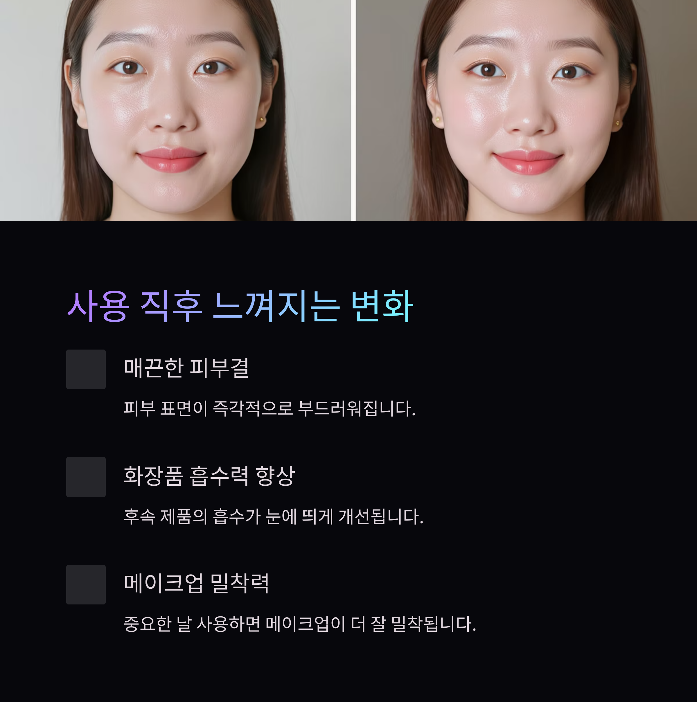 사용 직후 느껴지는 변화

매끈한 피부결

피부 표면이 즉각적으로 부드러워집니다.

화장품 흡수력 향상

후속 제품의 흡수가 눈에 띄게 개선됩니다.

메이크업 밀착력

중요한 날 사용하면 메이크업이 더 잘 밀착됩니다.