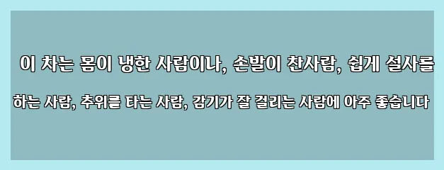  이 차는 몸이 냉한 사람이나, 손발이 찬사람, 쉽게 설사를 하는 사람, 추위를 타는 사람, 감기가 잘 걸리는 사람에 아주 좋습니다