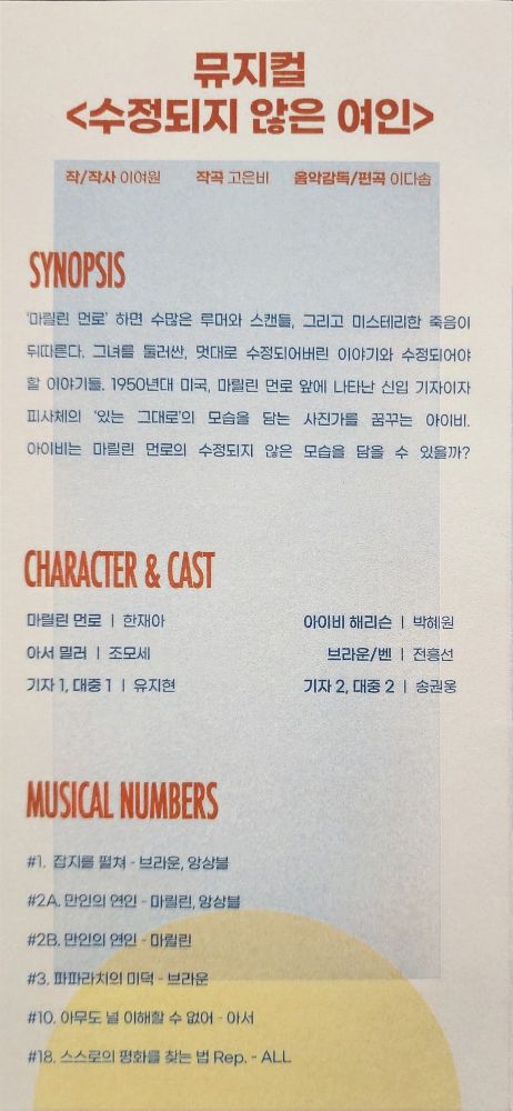 뮤지컬 <수정되지 않은 여인>
작/작사 - 이여원
작곡 - 고은비
음악감독/편곡 이다솜
SYNOPSIS
마릴린 먼로' 하면 수많은 루머와 스캔들, 그리고 미스테리한 죽음이 뒤따른다. 그녀를 둘러싼, 멋대로 수정되어버린 이야기와 수정되어야 할 이야기들. 1950년대 미국, 마릴린 먼로 앞에 나타난 신입 기자이자 피사체의 '있는 그대로'의 모습을 담는 사진가를 꿈꾸는 아이비
아이비는 마릴린 먼로의 수정되지 않은 모습을 담을 수 있을까?
CHARACTER & CAST
마릴린 먼로 - 한재아
아이비 해리슨 - 박혜원
아서 밀러 - 조모세
브라운/벤 - 전흥선
기자 1, 대중1 - 유지현
기자 2, 대중 2 - 송권웅
MUSICAL NUMBERS
#1, 잡지를 펼쳐 - 브라운, 앙상블
#2A. 만인의 연인 - 마릴린, 앙상블
#2B, 만인의 연인 - 마릴린
#3, 파파라치의 미덕 - 브라운
#10, 아무도 널 이해할 수 없어 - 아서
#18. 스스로의 평화를 찾는 법 Rep. - ALL
