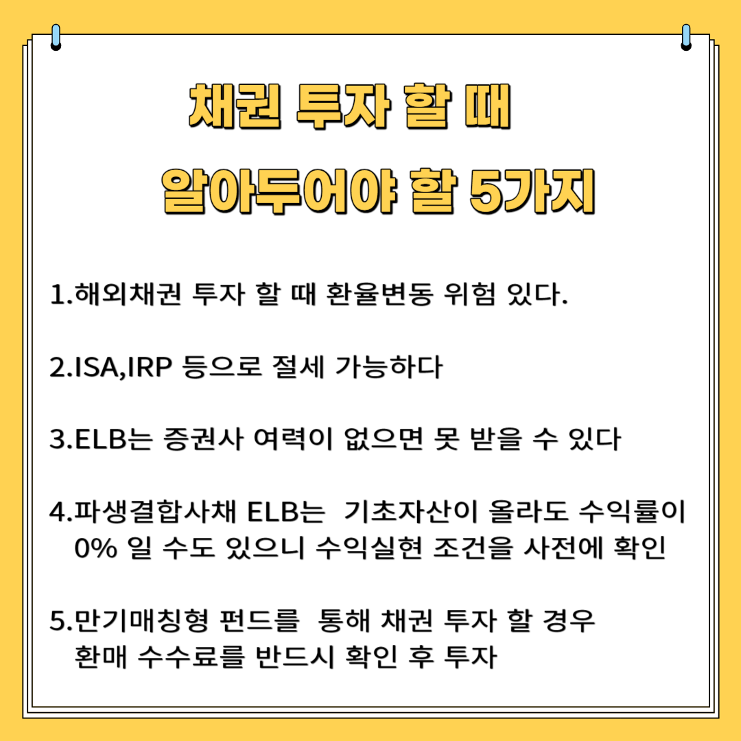 채권 투자 시 알아야 할 5가지 1. 해외 채권 투자 할 때 환율 변동 위험 있다. 2. ISA,IRP 등으로 절세 가능하다 3.ELB는 증권사 여력 없으면 못 받을 수 있다. 4.파생 결합사채ELB는 기초 자산이 올라도 수익률이 0% 일 수도 있으니 수익 실현 조건을 사전에 확인 5. 만기매칭형 펀드를 통해 채권 투자 할 경우 환매 수수료를 반드시 확인 후 투자