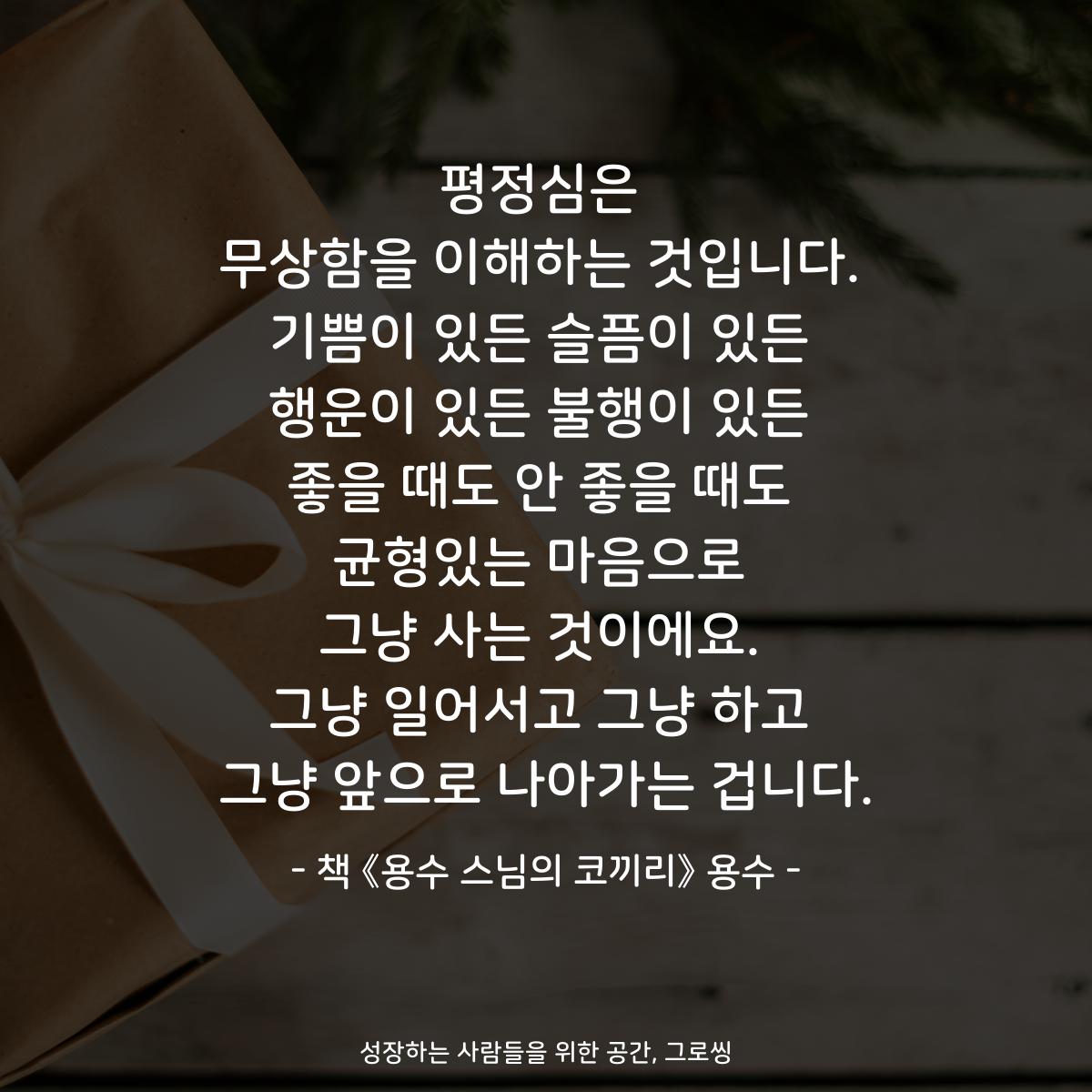 평정심은
무상함을 이해하는 것입니다.
기쁨이 있든 슬픔이 있든
행운이 있든 불행이 있든
좋을 때도 안 좋을 때도
균형있는 마음으로
그냥 사는 것이에요.
그냥 일어서고 그냥 하고
그냥 앞으로 나아가는 겁니다.
