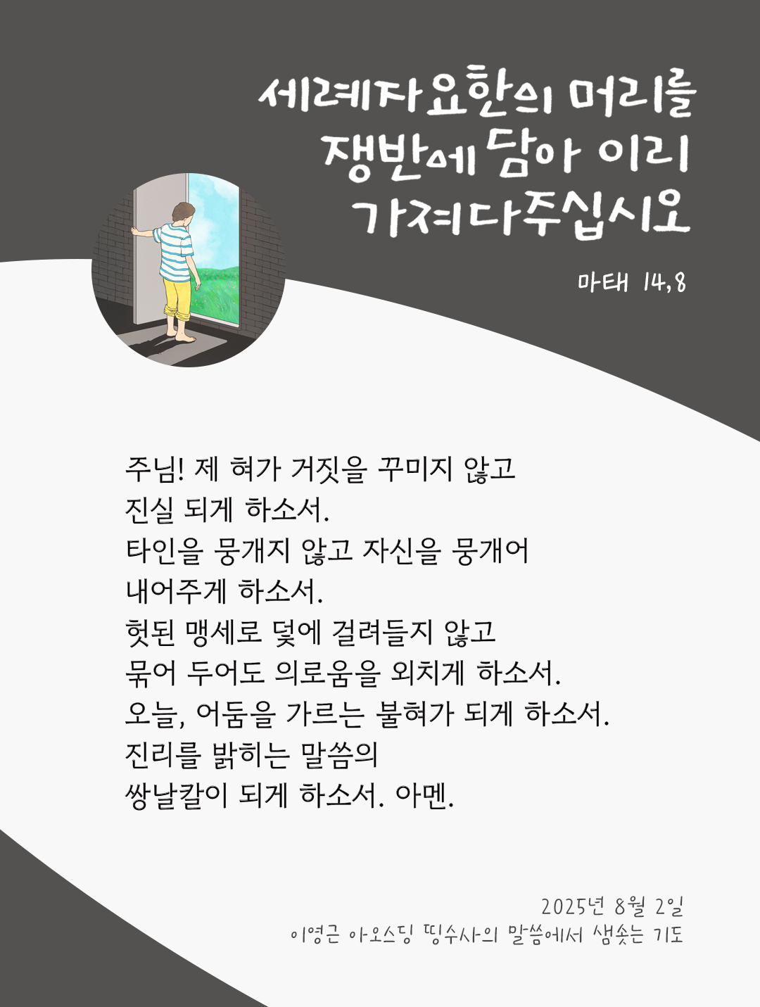 주님! 제 혀가 거짓을 꾸미지 않고, 진실 되게 하소서. 타인을 뭉개지 않고, 자신을 뭉개어 내어주게 하소서. 헛된 맹세로 덫에 걸려들지 않고, 묶어 두어도 의로움을 외치게 하소서. 오늘, 어둠을 가르는 불혀가 되게 하소서. 진리를 밝히는 말씀의 쌍날칼이 되게 하소서. 아멘. by 이영근 아오스딩 신부 띵수사의 말씀에서 샘솟는 기도(말샘기도)