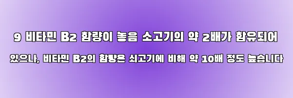  9 비타민 B2 함량이 놓음 소고기의 약 2배가 함유되어 있으나, 비타민 B2의 함량은 쇠고기에 비해 약 10배 정도 높습니다