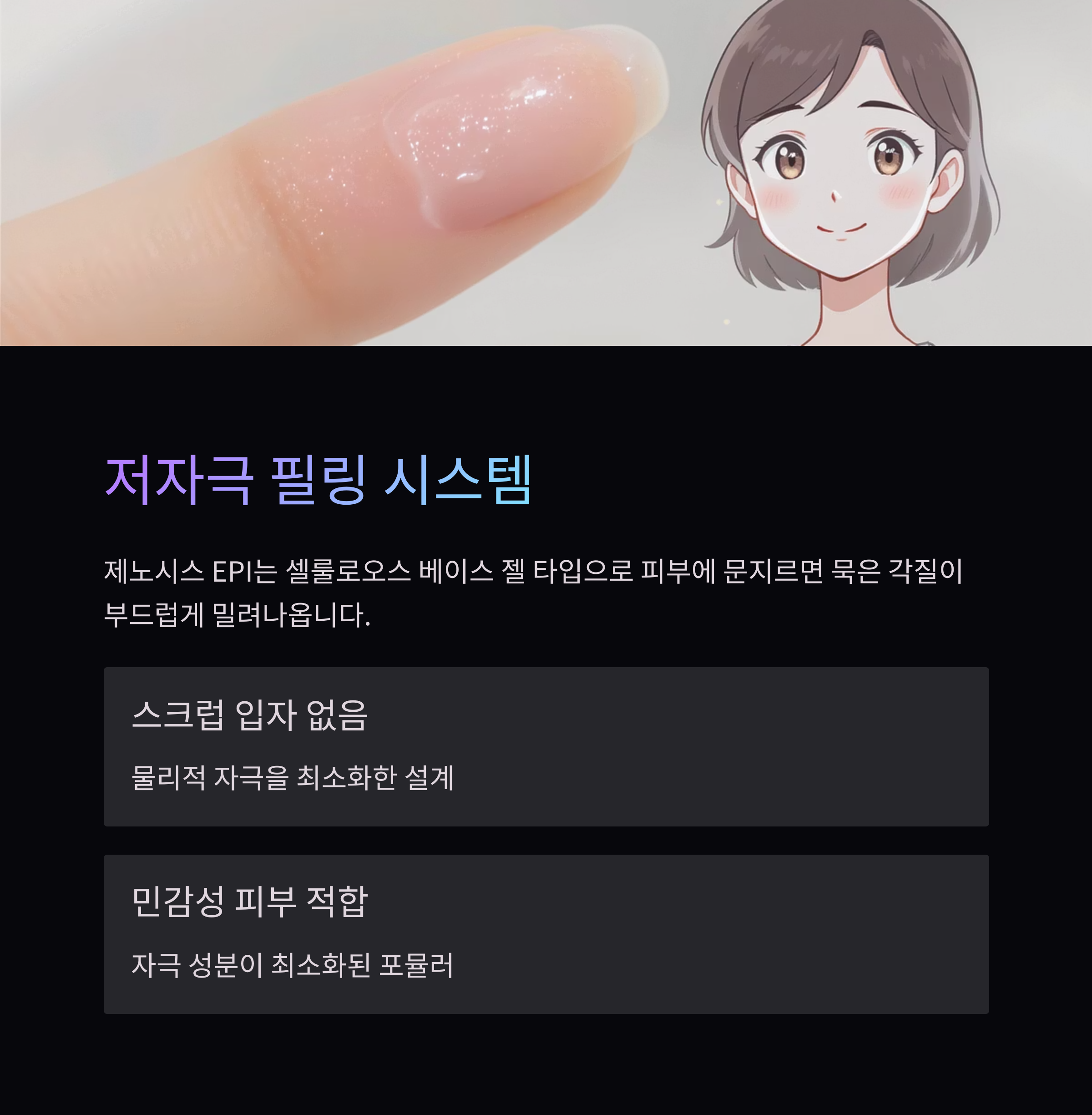 저자극 필링 시스템
제노시스 EPI는 셀룰로오스 베이스 젤 타입으로 피부에 문지르면 묵은 각질이 부드럽게 밀려나옵니다.
스크럽 입자 없음
물리적 자극을 최소화한 설계
민감성 피부 적합
자극 성분이 최소화된 포뮬러