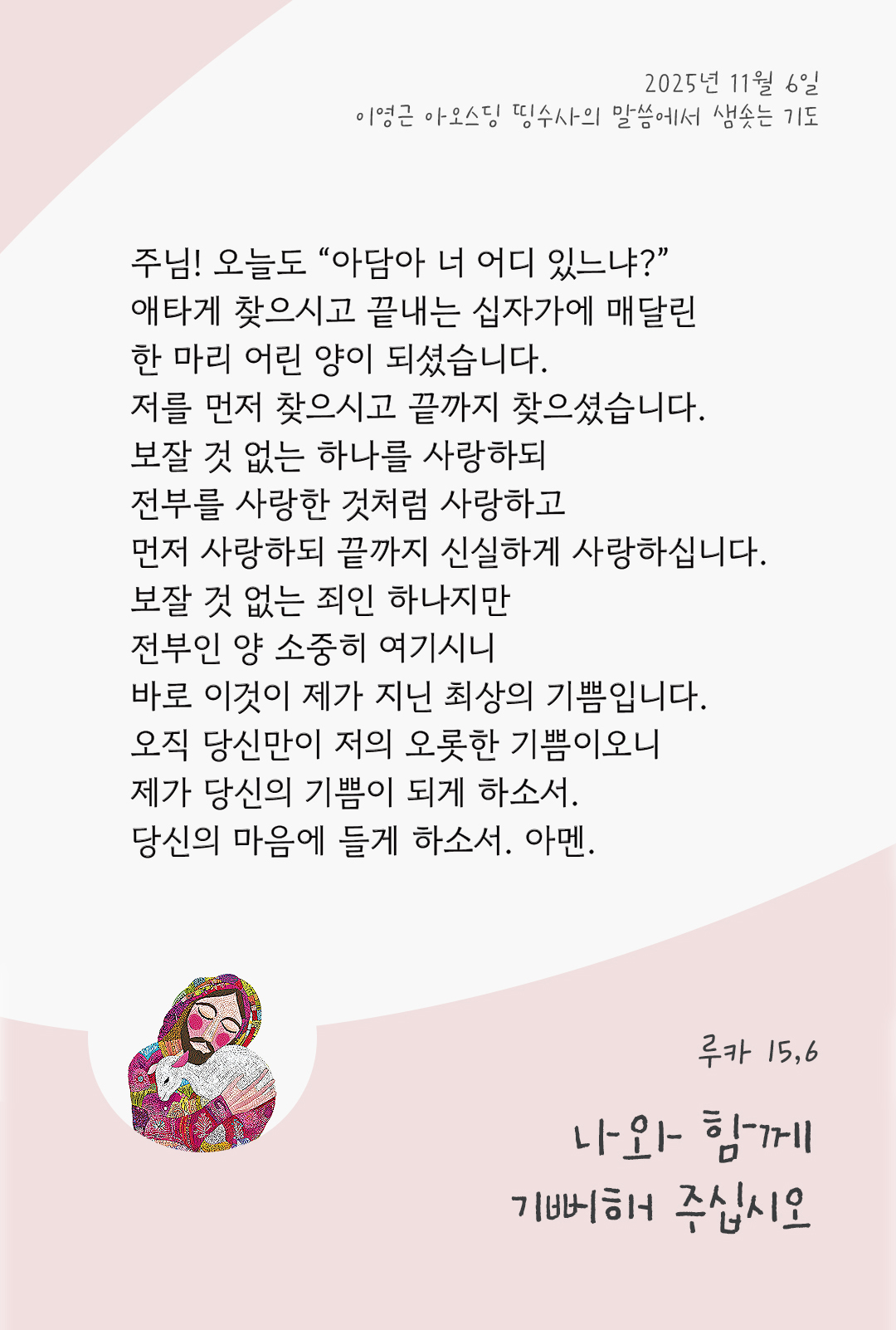 주님! 오늘도 “아담아 너 어디 있느냐?” 애타게 찾으시고 끝내는 십자가에 매달린 한 마리 어린 양이 되셨습니다. 저를 먼저 찾으시고 끝까지 찾으셨습니다. 보잘 것 없는 하나를 사랑하되 전부를 사랑한 것처럼 사랑하고 먼저 사랑하되 끝까지 신실하게 사랑하십니다. 보잘 것 없는 죄인 하나지만 전부인 양 소중히 여기시니 바로 이것이 제가 지닌 최상의 기쁨입니다. 오직 당신만이 저의 오롯한 기쁨이오니, 제가 당신의 기쁨이 되게 하소서. 당신의 마음에 들게 하소서. 아멘. by 이영근 아오스딩 신부 띵수사의 말씀에서 샘솟는 기도(말샘기도)