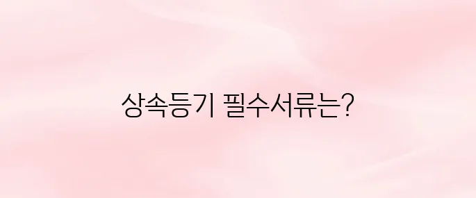상속등기 시 필요한 서류 총정리│발급 방법과 준비 절차까지