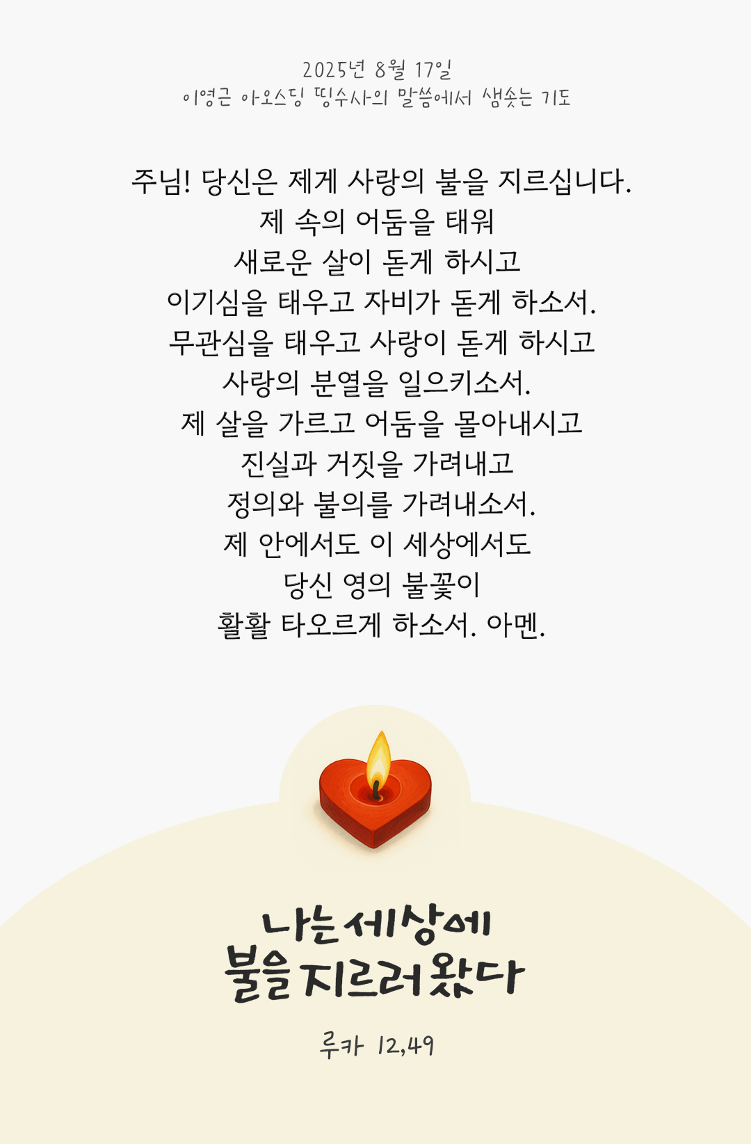 주님! 당신은 제게 사랑의 불을 지르십니다. 제 속의 어둠을 태워 새로운 살이 돋게 하시고 이기심을 태우고 자비가 돋게 하소서. 무관심을 태우고 사랑이 돋게 하시고 사랑의 분열을 일으키소서. 제 살을 가르고 어둠을 몰아내시고, 진실과 거짓을 가려내고 정의와 불의를 가려내소서. 제 안에서도 이 세상에서도 당신 영의 불꽃이 활활 타오르게 하소서. 아멘 by 이영근 아오스딩 신부 띵수사의 말씀에서 샘솟는 기도(말샘기도)