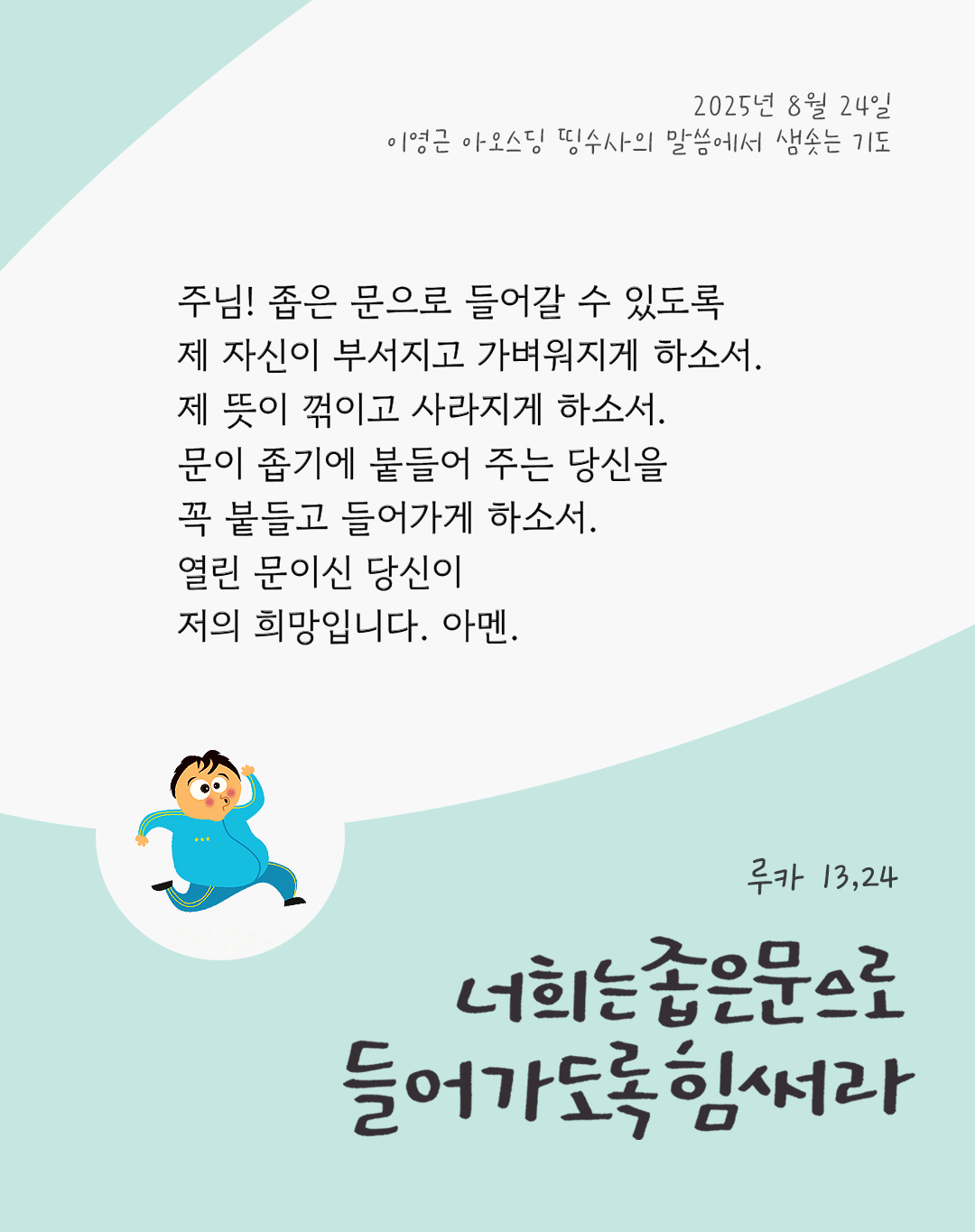 주님! 좁은 문으로 들어갈 수 있도록 제 자신이 부서지고 가벼워지게 하소서. 제 뜻이 꺾이고 사라지게 하소서. 문이 좁기에 붙들어 주는 당신을 꼭 붙들고 들어가게 하소서. 열린 문이신 당신이 저의 희망입니다. 아멘. by 이영근 아오스딩 신부 띵수사의 말씀에서 샘솟는 기도(말샘기도)