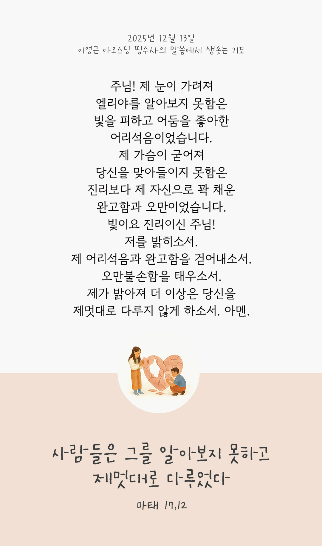 주님! 제 눈이 가려져 엘리야를 알아보지 못함은 빛을 피하고 어둠을 좋아한 어리석음이었습니다. 제 가슴이 굳어져 당신을 맞아들이지 못함은 진리보다 제 자신으로 꽉 채운 완고함과 오만이었습니다. 빛이요 진리이신 주님! 저를 밝히소서. 제 어리석음과 완고함을 걷어내소서. 오만불손함을 태우소서. 제가 밝아져, 더 이상은 당신을 제멋대로 다루지 않게 하소서. 아멘. by 이영근 아오스딩 신부 띵수사의 말씀에서 샘솟는 기도(말샘기도)