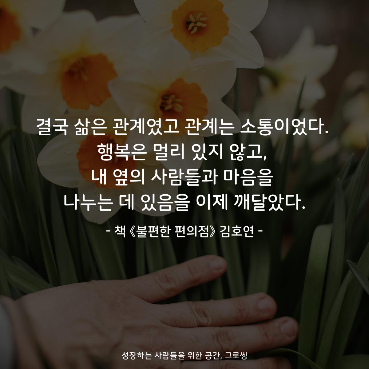 결국 삶은 관계였고 관계는 소통이었다.
행복은 멀리 있지 않고,
내 옆의 사람들과 마음을
나누는 데 있음을 이제 깨달았다.