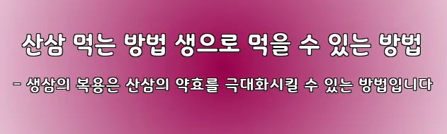  산삼 먹는 방법 생으로 먹을 수 있는 방법 - 생삼의 복용은 산삼의 약효를 극대화시킬 수 있는 방법입니다