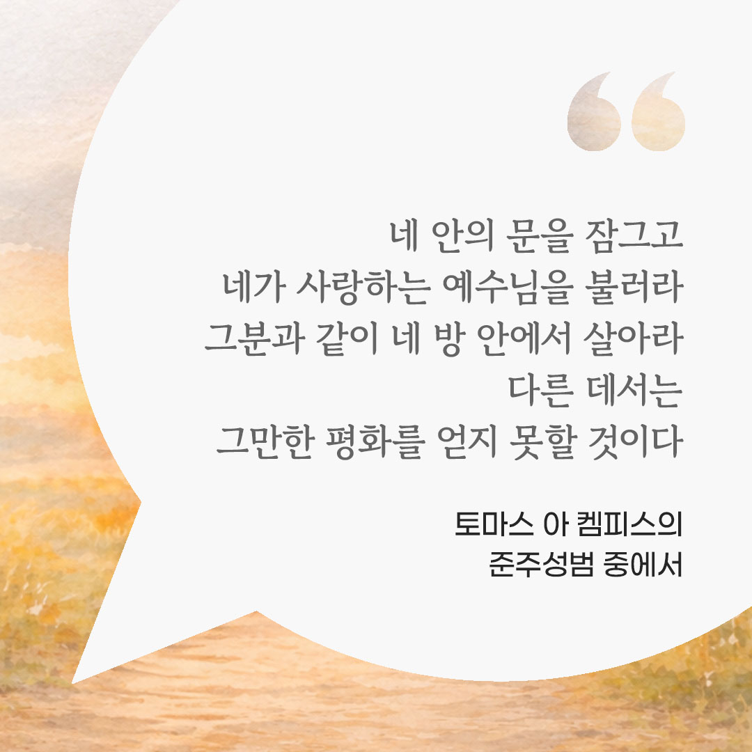 네 안의 문을 잠그고 네가 사랑하는 예수님을 불러라. 그분과 같이 네 방 안에서 살아라. 다른 데서는 그만한 평화를 얻지 못할 것이다. (토마스 아 켐피스의 준주성범 중에서) 피어나네 마음을 살리는 가톨릭 명언 이미지