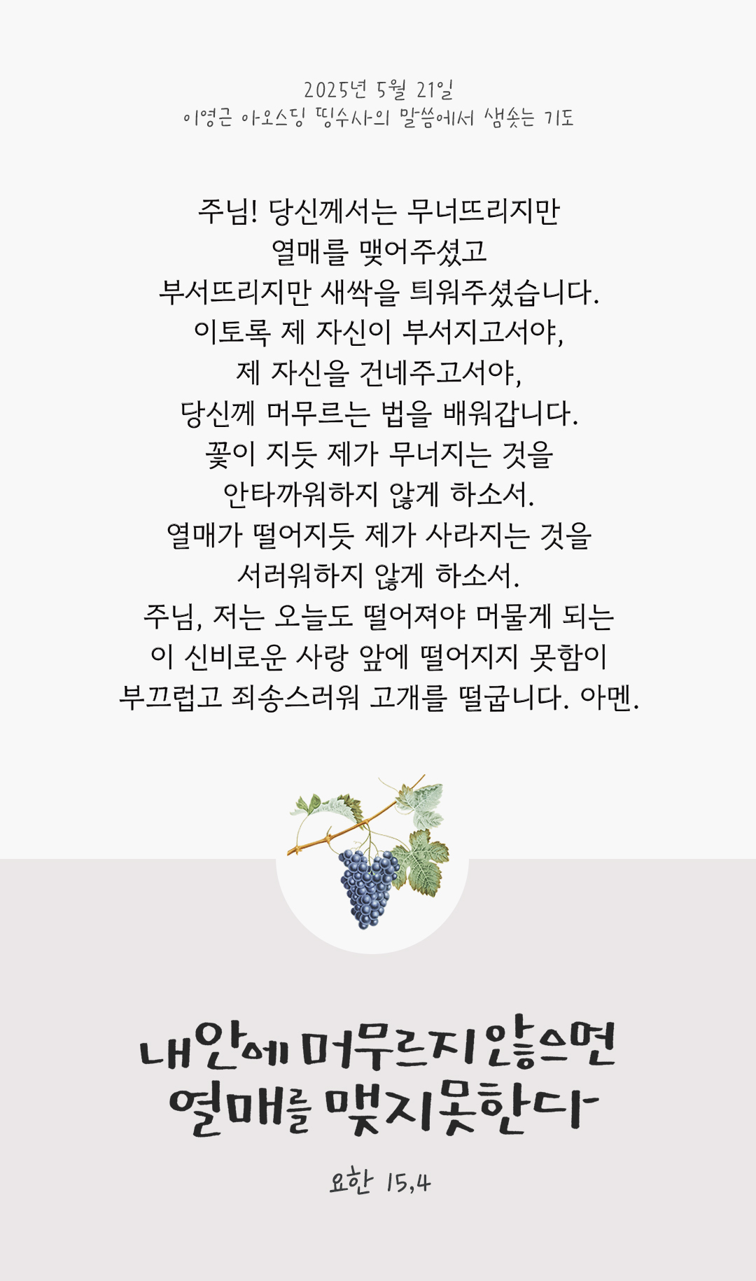 주님! 당신께서는 무너뜨리지만 열매를 맺어주셨고 부서뜨리지만 새싹을 틔워주셨습니다. 이토록 제 자신이 부서지고서야, 제 자신을 건네주고서야, 당신께 머무르는 법을 배워갑니다. 꽃이 지듯, 제가 무너지는 것을 안타까워하지 않게 하소서. 열매가 떨어지듯, 제가 사라지는 것을 서러워하지 않게 하소서. 주님, 저는 오늘도 떨어져야 머물게 되는 이 신비로운 사랑 앞에 떨어지지 못함이 부끄럽고 죄송스러워 고개를 떨굽니다. 아멘. by 이영근 아오스딩 신부 띵수사의 말씀에서 샘솟는 기도(말샘기도)