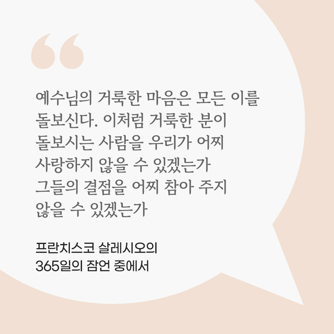 예수님의 거룩한 마음은 모든 이를 돌보신다. 이처럼 거룩한 분이 돌보시는 사람을 우리가 어찌 사랑하지 않을 수 있겠는가. 그들의 결점을 어찌 참아 주지 않을 수 있겠는가. (프란치스코 살레시오의 365일의 잠언 중에서) by 피어나네 마음을 살리는 가톨릭 명언 이미지